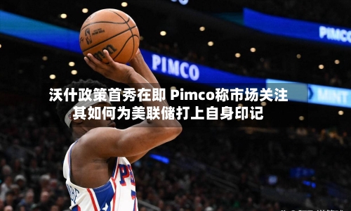 沃什政策首秀在即 Pimco称市场关注其如何为美联储打上自身印记-第2张图片