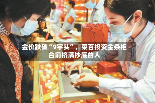 金价跌破“9字头	”，菜百投资金条柜台前挤满抄底的人-第3张图片