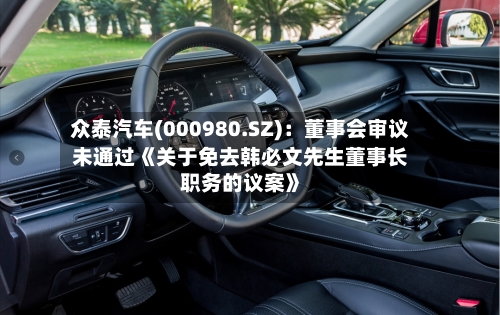 众泰汽车(000980.SZ)：董事会审议未通过《关于免去韩必文先生董事长职务的议案》