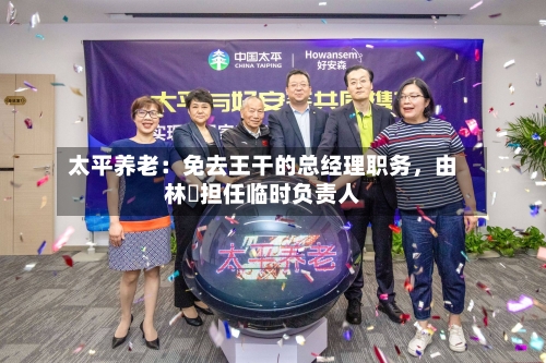 太平养老：免去王干的总经理职务，由林喆担任临时负责人-第2张图片