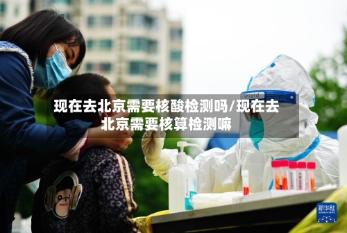 现在去北京需要核酸检测吗/现在去北京需要核算检测嘛-第2张图片