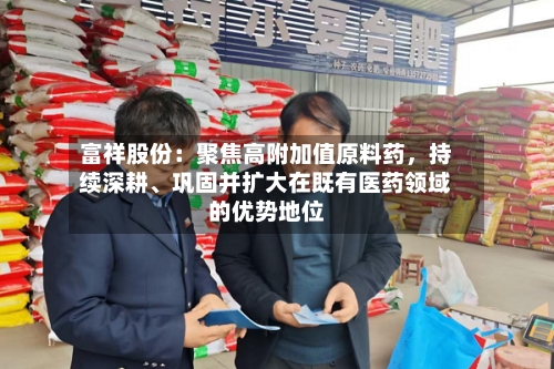 富祥股份：聚焦高附加值原料药	，持续深耕	、巩固并扩大在既有医药领域的优势地位-第2张图片