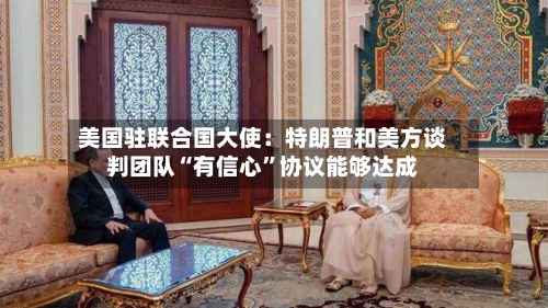 美国驻联合国大使：特朗普和美方谈判团队“有信心”协议能够达成-第2张图片