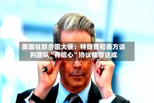 美国驻联合国大使：特朗普和美方谈判团队“有信心”协议能够达成-第3张图片