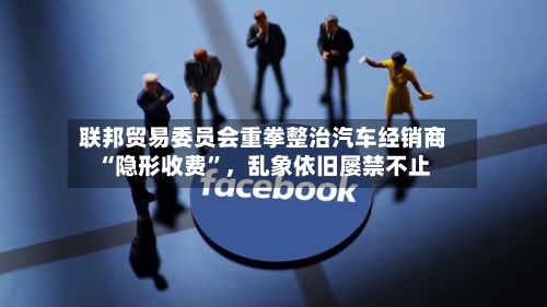 联邦贸易委员会重拳整治汽车经销商“隐形收费”，乱象依旧屡禁不止