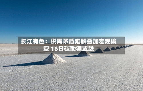 长江有色：供需矛盾难解叠加宏观偏空 16日碳酸锂或跌