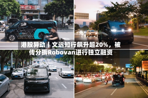 港股异动丨文远知行飙升超20%，被传分拆Robovan进行独立融资