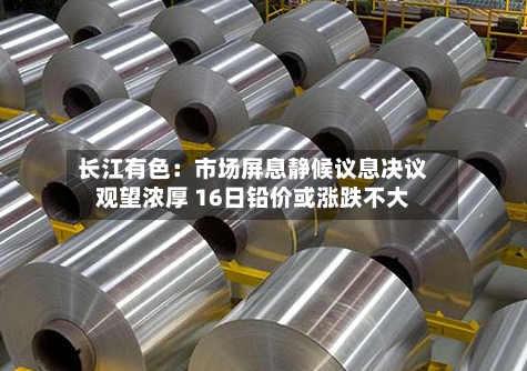 长江有色：市场屏息静候议息决议观望浓厚 16日铅价或涨跌不大