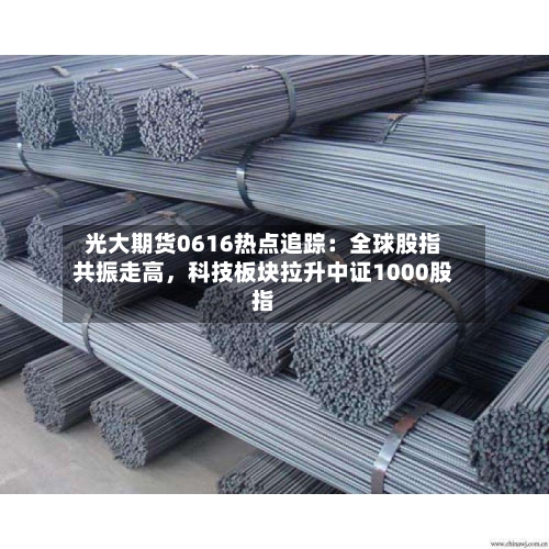 光大期货0616热点追踪：全球股指共振走高，科技板块拉升中证1000股指
