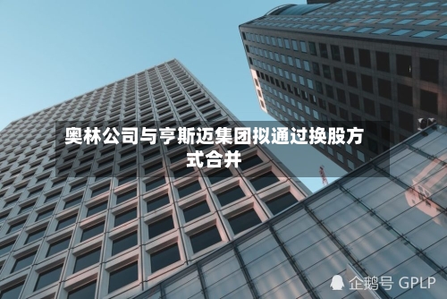 奥林公司与亨斯迈集团拟通过换股方式合并